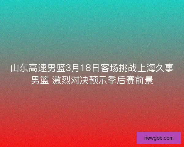 山东高速男篮3月18日客场挑战上海久事男篮 激烈对决预示季后赛前景