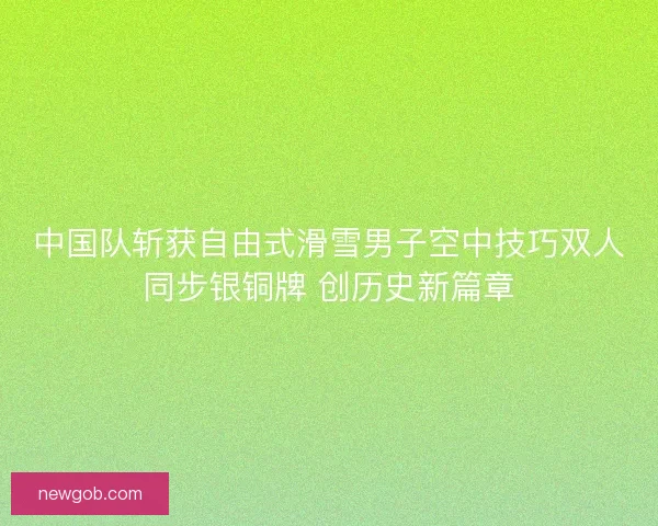 中国队斩获自由式滑雪男子空中技巧双人同步银铜牌 创历史新篇章