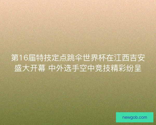 第16届特技定点跳伞世界杯在江西吉安盛大开幕 中外选手空中竞技精彩纷呈