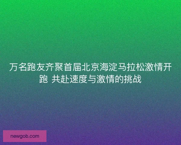 万名跑友齐聚首届北京海淀马拉松激情开跑 共赴速度与激情的挑战